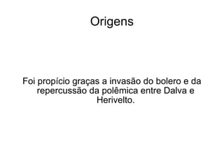 Origens Foi propício graças a invasão do bolero e da repercussão da polêmica entre Dalva e Herivelto. 