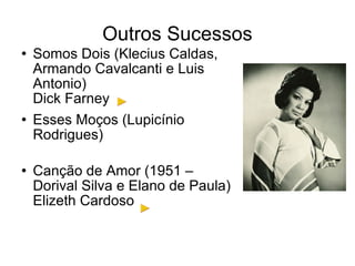 Outros Sucessos Somos Dois (Klecius Caldas, Armando Cavalcanti e Luis Antonio) Dick Farney Esses Moços (Lupicínio Rodrigues) Canção de Amor (1951 – Dorival Silva e Elano de Paula) Elizeth Cardoso 