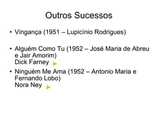 Outros Sucessos Vingança (1951 – Lupicínio Rodrigues) Alguém Como Tu (1952 – José Maria de Abreu e Jair Amorim) Dick Farney Ninguém Me Ama (1952 – Antonio Maria e Fernando Lobo) Nora Ney 