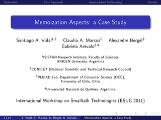 Motivation                         First Approach                Aspect-based Refactoring             Results




                        Memoization Aspects: a Case Study

         Santiago A. Vidal
                                          1,2       Claudia A. Marcos
                                                                           1   Alexandre Bergel
                                                                                                  3
                                                Gabriela Arévalo
                                                                     2,4

                               1
                                   ISISTAN Research Institute, Faculty of Sciences,
                                          UNICEN University, Argentina
                   2
                       CONICET (National Scientic and Technical Research Council)
                         3
                             PLEIAD Lab, Department of Computer Science (DCC),
                                         University of Chile, Chile
                                   4
                                       Universidad Nacional de Quilmes, Argentina,

         International Workshop on Smalltalk Technologies (ESUG 2011)




1 / 17       S. Vidal, C. Marcos, A. Bergel, G. Arévalo       Memoization Aspects: a Case Study
 