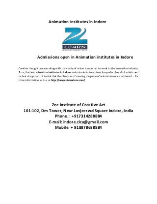 Animation Institutes in Indore
Admissions open in Animation institutes in Indore
Creative thought process along with the clarity of vision is required to excel in the animation industry.
Thus, the best animation institutes in Indore assist students to achieve the perfect blend of artistic and
technical approach. It is vital that the objective of creating the piece of animation work is achieved. . For
more information visit us at http://www.zicaindore.com/
Zee Institute of Creative Art
101-102, Dm Tower, Near JanjeerwalSquare Indore, India
Phone. : +917314288884
E-mail: indore.zica@gmail.com
Mobile: + 918878688884
 