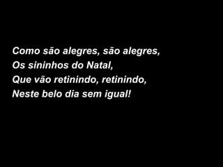 Como são alegres, são alegres,
Os sininhos do Natal,
Que vão retinindo, retinindo,
Neste belo dia sem igual!
 