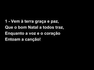 1 - Vem à terra graça e paz,
Que o bom Natal a todos traz,
Enquanto a voz e o coração
Entoam a canção!
 