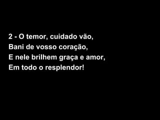 2 - O temor, cuidado vão,
Bani de vosso coração,
E nele brilhem graça e amor,
Em todo o resplendor!
 