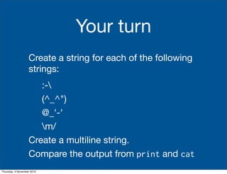 Your turn
Create a string for each of the following
strings:
:-
(^_^")
@_'-'
m/
Create a multiline string.
Compare the output from print and cat
Thursday, 4 November 2010
 