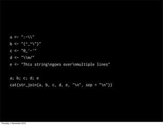a <- ":-"
b <- "(^_^")"
c <- "@_'-'"
d <- "m/"
e <- "This stringngoes overnmultiple lines"
a; b; c; d; e
cat(str_join(a, b, c, d, e, "n", sep = "n"))
Thursday, 4 November 2010
 