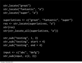 str_locate("great")
str_locate("fantastic", "a")
str_locate("super", "a")
superlatives <- c("great", "fantastic", "super")
res <- str_locate(superlatives, "a")
str(res)
str(str_locate_all(superlatives, "a"))
str_sub("testing", 1, 3)
str_sub("testing", start = 4)
str_sub("testing", end = 4)
input <- c("abc", "defg")
str_sub(input, c(2, 3))
Thursday, 4 November 2010
 