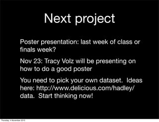 Next project
Poster presentation: last week of class or
ﬁnals week?
Nov 23: Tracy Volz will be presenting on
how to do a good poster
You need to pick your own dataset. Ideas
here: http://www.delicious.com/hadley/
data. Start thinking now!
Thursday, 4 November 2010
 