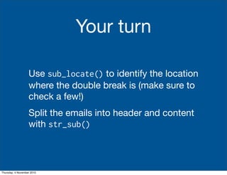 Your turn
Use sub_locate() to identify the location
where the double break is (make sure to
check a few!)
Split the emails into header and content
with str_sub()
Thursday, 4 November 2010
 