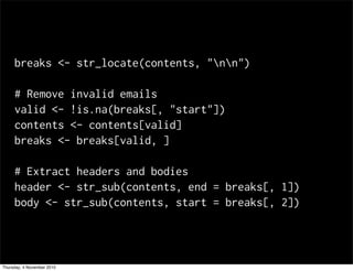 breaks <- str_locate(contents, "nn")
# Remove invalid emails
valid <- !is.na(breaks[, "start"])
contents <- contents[valid]
breaks <- breaks[valid, ]
# Extract headers and bodies
header <- str_sub(contents, end = breaks[, 1])
body <- str_sub(contents, start = breaks[, 2])
Thursday, 4 November 2010
 