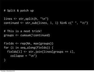 # Split & patch up
lines <- str_split(h, "n")
continued <- str_sub(lines, 1, 1) %in% c(" ", "t")
# This is a neat trick!
groups <- cumsum(!continued)
fields <- rep(NA, max(groups))
for (i in seq_along(fields)) {
fields[i] <- str_join(lines[groups == i],
collapse = "n")
}
Thursday, 4 November 2010
 