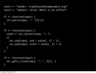 test1 <- "Sender: <Lighthouse@independent.org>"
test2 <- "Subject: Alice: Where is my coffee?"
f1 <- function(input) {
str_split(input, ": ")[[1]]
}
f2 <- function(input) {
colon <- str_locate(input, ": ")
c(
str_sub(input, end = colon[, 1] - 1),
str_sub(input, start = colon[, 2] + 1)
)
}
f3 <- function(input) {
str_split_fixed(input, ": ", 2)[1, ]
}
Thursday, 4 November 2010
 
