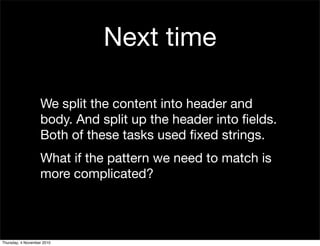 We split the content into header and
body. And split up the header into ﬁelds.
Both of these tasks used ﬁxed strings.
What if the pattern we need to match is
more complicated?
Next time
Thursday, 4 November 2010
 