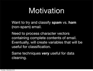 Motivation
Want to try and classify spam vs. ham
(non-spam) email.
Need to process character vectors
containing complete contents of email.
Eventually, will create variables that will be
useful for classiﬁcation.
Same techniques very useful for data
cleaning.
Thursday, 4 November 2010
 