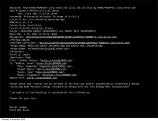 Received: from NAHOU-MSMBX07V.corp.enron.com ([192.168.110.98]) by NAHOU-MSAPP01S.corp.enron.com
with Microsoft SMTPSVC(5.0.2195.2966);
Mon, 1 Oct 2001 14:39:38 -0500
x-mimeole: Produced By Microsoft Exchange V6.0.4712.0
content-class: urn:content-classes:message
MIME-Version: 1.0
Content-Type: text/plain;
Content-Transfer-Encoding: binary
Subject: MERCATOR ENERGY INCORPORATED and ENERGY WEST INCORPORATED
Date: Mon, 1 Oct 2001 14:39:38 -0500
Message-ID: <053C29CC8315964CB98E1BD5BD48E3080B522E@NAHOU-MSMBX07V.corp.enron.com>
X-MS-Has-Attach:
X-MS-TNEF-Correlator: <053C29CC8315964CB98E1BD5BD48E3080B522E@NAHOU-MSMBX07V.corp.enron.com>
Thread-Topic: MERCATOR ENERGY INCORPORATED and ENERGY WEST INCORPORATED
Thread-Index: AcFKsM5wASRhZ102QuKXl3U5Ww741Q==
X-Priority: 1
Priority: Urgent
Importance: high
From: "Landau, Georgi" <Georgi.Landau@ENRON.com>
To: "Bailey, Susan" <Susan.Bailey@ENRON.com>,
"Boyd, Samantha" <Samantha.Boyd@ENRON.com>,
"Heard, Marie" <Marie.Heard@ENRON.com>,
"Jones, Tana" <Tana.Jones@ENRON.com>,
"Panus, Stephanie" <Stephanie.Panus@ENRON.com>
Return-Path: Georgi.Landau@ENRON.com
Please check your records and let me know if you have any kind of documentation evidencing a merger
indicating that Mercator Energy Incorporated merged with and into Energy West Incorporated?
I am unable to find anything to substantiate this information.
Thanks for your help.
Georgi Landau
Enron Net Works
Thursday, 4 November 2010
 