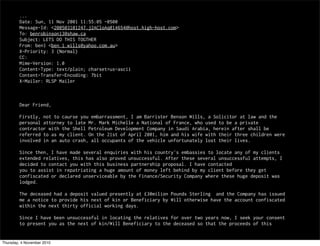 ...
Date: Sun, 11 Nov 2001 11:55:05 -0500
Message-Id: <200503101247.j2ACloAq014654@host.high-host.com>
To: benrobinson13@shaw.ca
Subject: LETS DO THIS TOGTHER
From: ben1 <ben_1_wills@yahoo.com.au>
X-Priority: 3 (Normal)
CC:
Mime-Version: 1.0
Content-Type: text/plain; charset=us-ascii
Content-Transfer-Encoding: 7bit
X-Mailer: RLSP Mailer
Dear Friend,
Firstly, not to caurse you embarrassment, I am Barrister Benson Wills, a Solicitor at law and the
personal attorney to late Mr. Mark Michelle a National of France, who used to be a private
contractor with the Shell Petroleum Development Company in Saudi Arabia, herein after shall be
referred to as my client. On the 21st of April 2001, him and his wife with their three children were
involved in an auto crash, all occupants of the vehicle unfortunately lost their lives.
Since then, I have made several enquiries with his country's embassies to locate any of my clients
extended relatives, this has also proved unsuccessful. After these several unsuccessful attempts, I
decided to contact you with this business partnership proposal. I have contacted
you to assist in repatriating a huge amount of money left behind by my client before they get
confiscated or declared unserviceable by the Finance/Security Company where these huge deposit was
lodged.
The deceased had a deposit valued presently at £30milion Pounds Sterling and the Company has issued
me a notice to provide his next of kin or Beneficiary by Will otherwise have the account confiscated
within the next thirty official working days.
Since I have been unsuccessful in locating the relatives for over two years now, I seek your consent
to present you as the next of kin/Will Beneficiary to the deceased so that the proceeds of this
Thursday, 4 November 2010
 