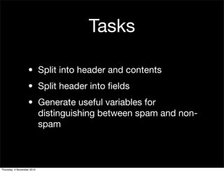 Tasks
• Split into header and contents
• Split header into ﬁelds
• Generate useful variables for
distinguishing between spam and non-
spam
Thursday, 4 November 2010
 