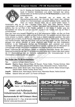 Unser Gegner heute : FV 08 Hockenheim

                        Am 21. Spieltag der Kreisliga Mannheim der Saison 2009/10 kommt es
                        heute im Ketscher Waldstadion zum ersten Heimspiel des Jahres.
                        Hierbei haben wir die Mannschaft des FV 08 Hockenheim zu Gast in der
                        Enderlegemeinde.
                        Der Gast aus der Rennstadt war so etwas wie die
                        Überraschungsmannschaft der Vorrunde. Nach einem eher mäßigen
                        Auftakt mit 2 Heimniederlagen und einem weiteren Remis, startete das
                        Team um Trainer Stephan Seitz, der in seiner dritten Saison in
Hockenheim tätig ist, ab dem 7.Spieltag richtig durch. Man blieb mehrere Wochen
ungeschlagen und konnte u.a gegen Türkspor Mannheim und Gartenstadt punkten. Somit
kletterte man bis auf Platz 2 der Tabelle. Lediglich in den letzten 5 Spielen ging den
Rennstädtern ein wenig die Luft aus und man musste in der Tabelle noch bis auf Platz 5
zurückrutschen.
Dass das Team eine bessere Platzierung als in der vergangenen Saison, als man am Ende
Platz 8 belegte, erreichen wird, dürfte auf jeden Fall drin sein. Um vielleicht noch ein Stück nach
vorne schauen zu können, müßten die 08er heute in Ketsch möglichst gewinnen. Das wäre
natürlich ganz im Sinne von Uli Rausch, mittlerweile Co-Trainer in Hockenheim, Marcel Waas
und Thomas Kirchner. Denn alle drei haben noch vor nicht allzu langer Zeit das Trikot der 06
getragen und würden natürlich zu gerne möglichst viele Punkte aus dem Waldstadion
entführen. In der Winterpause konnten die Hockenheimer auch personell noch einmal
nachlegen. Mit Alessandro Granno und Ever Kassel konnten 2 Spieler vom SV Altlussheim an
Land gezogen werden. Von Fortuna Heddesheim kam Stephan Bauer in die Rennstadt.
Bester Torschütze bei den heutigen Gästen ist momentan Maximilian Reuter, der bisher 6
Saisontore erzielen konnte. Der FV 08 Hockenheim wird heute hier in Ketsch alles daran setzen
die 0:1 Heimniederlage aus der Vorrunde wettzumachen. Die Voraussetzungen für ein
interessantes Lokalderby sind also gegeben.


Der Kader des FV 08 Hockenheim:
Tor:       Jascha Fellinger, Darius Duscha
Abwehr: Stephan Bauer, Marcel Waas, Uli Rausch, Florian Keller, Thomas Kirchner, Maik
           Radecker, Alexander Schubert, Stephan Seitz, Alessandro Granno, Tobias Kneis
Mittelfeld:Yakub, Üstün, Burak Celik, Arben Krasniqi, Matthias Schmitt, Niklas Schwenninger,
           Sascha Seiler, Serkan Tarakai, Burak Yavuz
Angriff: Matthias Auer, Adem Beyaz, Dennis Husic, Maximilian Reuter, Patrick Schroth
Trainer: Stephan Seitz seit Juli/07, Co-Trainer Uli Rausch
 