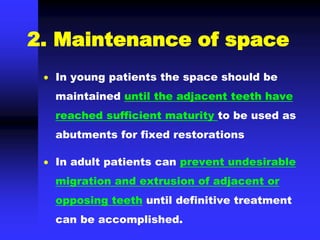 2. Maintenance of space
 In young patients the space should be
maintained until the adjacent teeth have
reached sufficient maturity to be used as
abutments for fixed restorations
 In adult patients can prevent undesirable
migration and extrusion of adjacent or
opposing teeth until definitive treatment
can be accomplished.
 