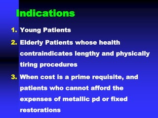 Indications
1. Young Patients
2. Elderly Patients whose health
contraindicates lengthy and physically
tiring procedures
3. When cost is a prime requisite, and
patients who cannot afford the
expenses of metallic pd or fixed
restorations
 