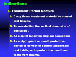 Indications
6. Treatment Partial Denture
A. Carry tissue treatment material to abused
oral tissues.
B. To re-establish the vertical dimension of
occlusion .
C. As a splint following surgical corrections
D. As a night guard or mouth protective
device to correct or control undesirable
oral habits, or to protect the mouth and
teeth from trauma.
 