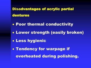 Disadvantages of acrylic partial
dentures
 Poor thermal conductivity
 Lower strength (easily broken)
 Less hygienic
 Tendency for warpage if
overheated during polishing.
 