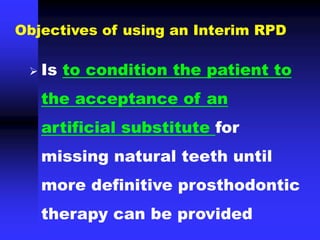  Is to condition the patient to
the acceptance of an
artificial substitute for
missing natural teeth until
more definitive prosthodontic
therapy can be provided
Objectives of using an Interim RPD
 