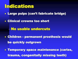 Indications
 Large pulps (can’t fabricate bridge)
 Clinical crowns too short
 No usable undercuts
 Children - permanent prosthesis would
be quickly outgrown
 Temporary space maintenance (caries,
trauma, congenitally missing teeth)
 