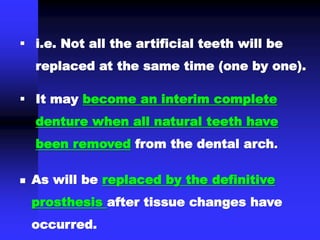  As will be replaced by the definitive
prosthesis after tissue changes have
occurred.
 i.e. Not all the artificial teeth will be
replaced at the same time (one by one).
 It may become an interim complete
denture when all natural teeth have
been removed from the dental arch.
 