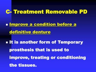 C- Treatment Removable PD
 Improve a condition before a
definitive denture
 It is another form of Temporary
prosthesis that is used to
improve, treating or conditioning
the tissues.
 