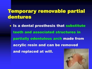  Is a dental prosthesis that substitute
teeth and associated structures in
partially edentulous arch made from
acrylic resin and can be removed
and replaced at will.
Temporary removable partial
dentures
 