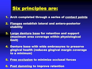 Six principles are:
1. Arch completed through a series of contact points
2. Flanges establish lateral and antero-posterior
stability
3. Large denture base for retention and support
(maximum area coverage within physiological
limit)
4. Denture base with wide embrasures to preserve
gingival health (reduces gingival margin coverage
to a minimum)
5. Free occlusion to minimize occlusal forces
6. Post damming to improve retention
 