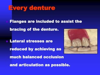  Flanges are included to assist the
bracing of the denture.
Every denture
 Lateral stresses are
reduced by achieving as
much balanced occlusion
and articulation as possible.
 