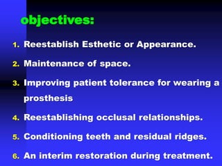 1. Reestablish Esthetic or Appearance.
2. Maintenance of space.
3. Improving patient tolerance for wearing a
prosthesis
4. Reestablishing occlusal relationships.
5. Conditioning teeth and residual ridges.
6. An interim restoration during treatment.
objectives:
 