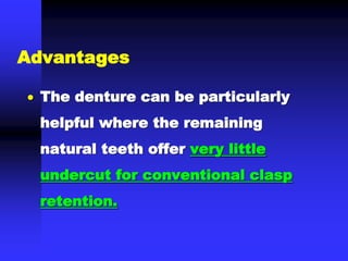  The denture can be particularly
helpful where the remaining
natural teeth offer very little
undercut for conventional clasp
retention.
Advantages
 