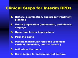 Clinical Steps for Interim RPDs
1. History, examination, and proper treatment
planning
2. Mouth preparation (endodontic, periodontal,
surgery)
3. Upper and Lower impressions
4. Pour the casts
5. Maxillo-mandibular relations (occlusal
vertical dimension, centric record )
6. Articulate the casts
7. Draw design for interim partial denture
 
