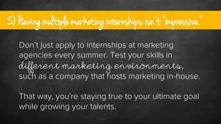 5) Having multiple marketing internships isn’t “impressive.”
Don’t just apply to internships at marketing
agencies every s...