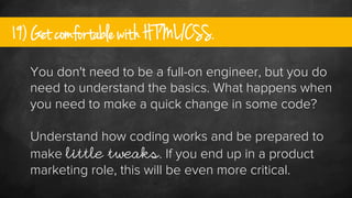 19) Get comfortable with HTML/CSS.
You don't need to be a full-on engineer, but you do
need to understand the basics. What...