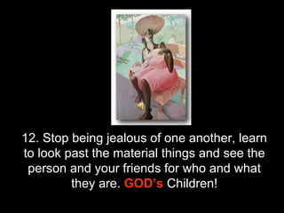 12. Stop being jealous of one another, learn to look past the material things and see the person and your friends for who and what they are.  GOD’s   Children! 