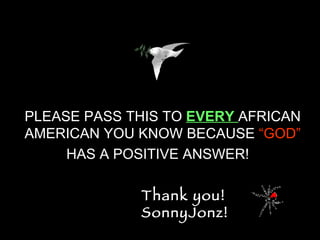 PLEASE PASS THIS TO  EVERY  AFRICAN AMERICAN YOU KNOW BECAUSE  “GOD”  HAS A POSITIVE ANSWER!   Thank you!  SonnyJonz! 