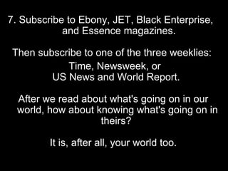 7. Subscribe to Ebony, JET, Black Enterprise,  and Essence magazines.  Then subscribe to one of the three weeklies:  Time, Newsweek, or  US News and World Report.  After we read about what's going on in our world, how about knowing what's going on in theirs?  It is, after all, your world too. 