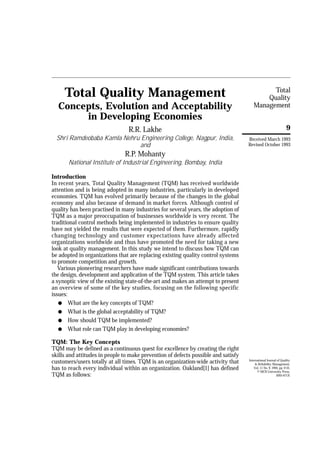 Total 
Quality 
Management 
9 
Total Quality Management 
Concepts, Evolution and Acceptability 
in Developing Economies 
R.R. Lakhe 
Shri Ramdeobaba Kamla Nehru Engineering College, Nagpur, India, 
and 
R.P. Mohanty 
National Institute of Industrial Engineering, Bombay, India 
Introduction 
In recent years, Total Quality Management (TQM) has received worldwide 
attention and is being adopted in many industries, particularly in developed 
economies. TQM has evolved primarily because of the changes in the global 
economy and also because of demand in market forces. Although control of 
quality has been practised in many industries for several years, the adoption of 
TQM as a major preoccupation of businesses worldwide is very recent. The 
traditional control methods being implemented in industries to ensure quality 
have not yielded the results that were expected of them. Furthermore, rapidly 
changing technology and customer expectations have already affected 
organizations worldwide and thus have promoted the need for taking a new 
look at quality management. In this study we intend to discuss how TQM can 
be adopted in organizations that are replacing existing quality control systems 
to promote competition and growth. 
Various pioneering researchers have made significant contributions towards 
the design, development and application of the TQM system. This article takes 
a synoptic view of the existing state-of-the-art and makes an attempt to present 
an overview of some of the key studies, focusing on the following specific 
issues: 
l What are the key concepts of TQM? 
l What is the global acceptability of TQM? 
l How should TQM be implemented? 
l What role can TQM play in developing economies? 
TQM: The Key Concepts 
TQM may be defined as a continuous quest for excellence by creating the right 
skills and attitudes in people to make prevention of defects possible and satisfy 
customers/users totally at all times. TQM is an organization-wide activity that 
has to reach every individual within an organization. Oakland[1] has defined 
TQM as follows: 
Received March 1993 
Revised October 1993 
International Journal of Quality 
& Reliability Management, 
Vol. 11 No. 9, 1994, pp. 9-33, 
© MCB University Press, 
0265-671X 
 