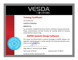 Training Certificate
This certifies that
ALBERTO SERRANO
ADEATEL S.A.
has successfully completed the 8-hour factory certification training covering the
Design, Implementation, and Best Practices for installing VESDA Air Sampling
Smoke Detection systems using
ASPIRE Systems Design Software
This trainee has demonstrated a practical knowledge of ASPIRE Software and
applicable engineering, and is hereby awarded 0.8 Continuing Education Units
(CEU’s), as set forth by Xtralis
_______________________________
Edgar Nájera P., Technical Trainer, Xtralis
Date Issued: 23-FEB-18 Expiration Date: 23-FEB-20
Certificate Number: 022318-CALA-021
 