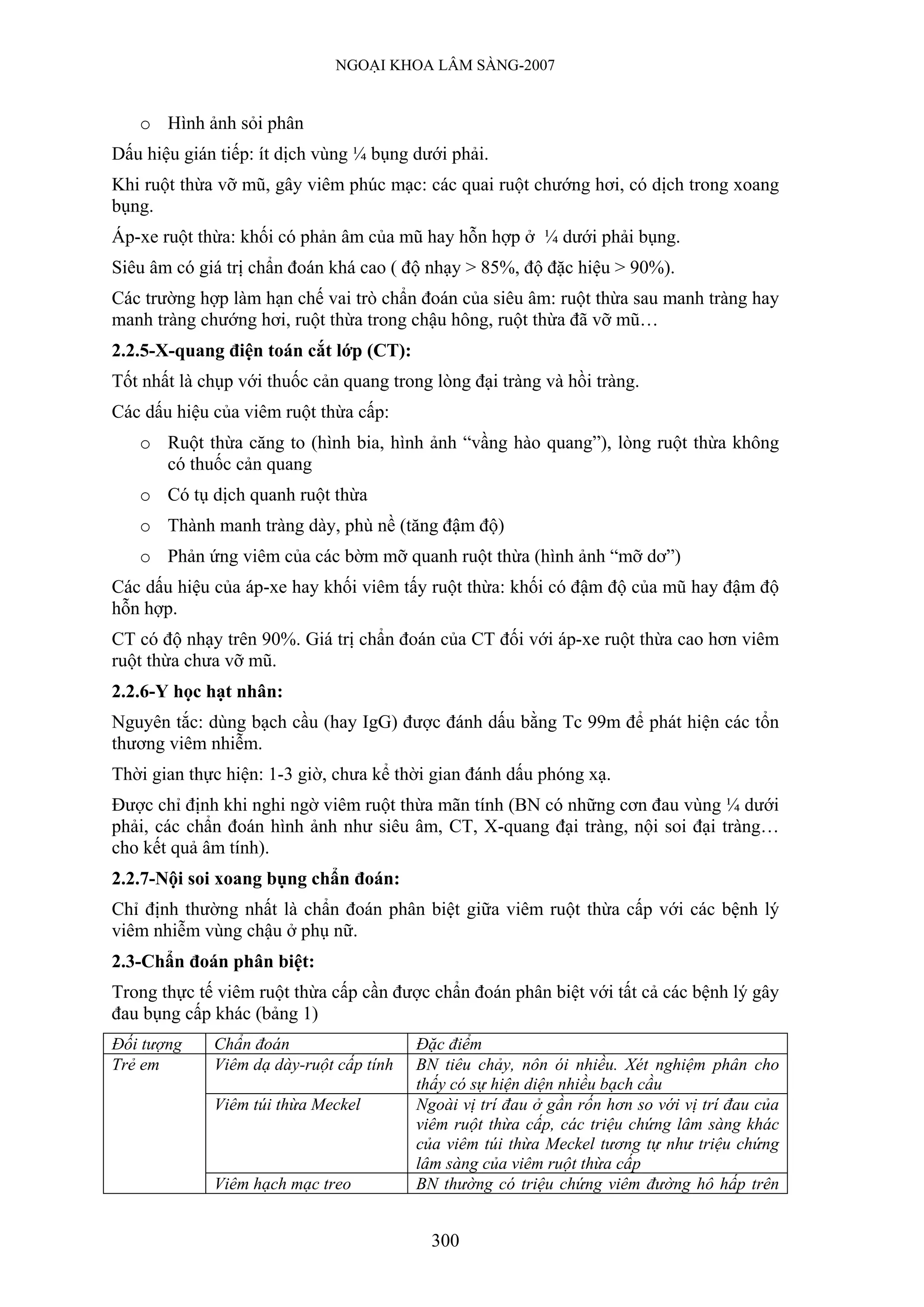 NGOẠI KHOA LÂM SÀNG-2007


   o Hình ảnh sỏi phân
Dấu hiệu gián tiếp: ít dịch vùng ¼ bụng dưới phải.
Khi ruột thừa vỡ mũ, gây viêm phúc mạc: các quai ruột chướng hơi, có dịch trong xoang
bụng.
Áp-xe ruột thừa: khối có phản âm của mũ hay hỗn hợp ở ¼ dưới phải bụng.
Siêu âm có giá trị chẩn đoán khá cao ( độ nhạy > 85%, độ đặc hiệu > 90%).
Các trường hợp làm hạn chế vai trò chẩn đoán của siêu âm: ruột thừa sau manh tràng hay
manh tràng chướng hơi, ruột thừa trong chậu hông, ruột thừa đã vỡ mũ…
2.2.5-X-quang điện toán cắt lớp (CT):
Tốt nhất là chụp với thuốc cản quang trong lòng đại tràng và hồi tràng.
Các dấu hiệu của viêm ruột thừa cấp:
   o Ruột thừa căng to (hình bia, hình ảnh “vầng hào quang”), lòng ruột thừa không
     có thuốc cản quang
   o Có tụ dịch quanh ruột thừa
   o Thành manh tràng dày, phù nề (tăng đậm độ)
   o Phản ứng viêm của các bờm mỡ quanh ruột thừa (hình ảnh “mỡ dơ”)
Các dấu hiệu của áp-xe hay khối viêm tấy ruột thừa: khối có đậm độ của mũ hay đậm độ
hỗn hợp.
CT có độ nhạy trên 90%. Giá trị chẩn đoán của CT đối với áp-xe ruột thừa cao hơn viêm
ruột thừa chưa vỡ mũ.
2.2.6-Y học hạt nhân:
Nguyên tắc: dùng bạch cầu (hay IgG) được đánh dấu bằng Tc 99m để phát hiện các tổn
thương viêm nhiễm.
Thời gian thực hiện: 1-3 giờ, chưa kể thời gian đánh dấu phóng xạ.
Được chỉ định khi nghi ngờ viêm ruột thừa mãn tính (BN có những cơn đau vùng ¼ dưới
phải, các chẩn đoán hình ảnh như siêu âm, CT, X-quang đại tràng, nội soi đại tràng…
cho kết quả âm tính).
2.2.7-Nội soi xoang bụng chẩn đoán:
Chỉ định thường nhất là chẩn đoán phân biệt giữa viêm ruột thừa cấp với các bệnh lý
viêm nhiễm vùng chậu ở phụ nữ.
2.3-Chẩn đoán phân biệt:
Trong thực tế viêm ruột thừa cấp cần được chẩn đoán phân biệt với tất cả các bệnh lý gây
đau bụng cấp khác (bảng 1)
Đối tượng    Chẩn đoán                   Đặc điểm
Trẻ em       Viêm dạ dày-ruột cấp tính   BN tiêu chảy, nôn ói nhiều. Xét nghiệm phân cho
                                         thấy có sự hiện diện nhiều bạch cầu
             Viêm túi thừa Meckel        Ngoài vị trí đau ở gần rốn hơn so với vị trí đau của
                                         viêm ruột thừa cấp, các triệu chứng lâm sàng khác
                                         của viêm túi thừa Meckel tương tự như triệu chứng
                                         lâm sàng của viêm ruột thừa cấp
             Viêm hạch mạc treo          BN thường có triệu chứng viêm đường hô hấp trên


                                           300
 