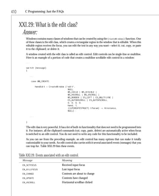 410        C Programming: Just the FAQs



      XXI.29: What is the edit class?
       Answer:
            Windows contains many classes of windows that can be created by using the CreateWindow() function. One
            of these classes is the edit class, which creates a rectangular region in the window that is editable. When this
            editable region receives the focus, you can edit the text in any way you want—select it; cut, copy, or paste
            it to the clipboard; or delete it.
            A window created with the edit class is called an edit control. Edit controls can be single-line or multiline.
            Here is an example of a portion of code that creates a multiline scrollable edit control in a window:
            ...

            switch (message)
            {

                  ...

                   case WM_CREATE:

                        hwndEdit = CreateWindow (“edit”,
                                                  NULL,
                                                  WS_CHILD | WS_VISIBLE |
                                                  WS_HSCROLL | WS_VSCROLL |
                                                  WS_BORDER | ES_LEFT | ES_MULTILINE |
                                                  ES_AUTOHSCROLL | ES_AUTOVSCROLL,
                                                  0, 0, 0, 0,
                                                  hwnd, 1,
                                                  ((LPCREATESTRUCT) lParam) -> hInstance,
                                                  NULL) ;

                  ...

            }

            The edit class is very powerful. It has a lot of built-in functionality that does not need to be programmed into
            it. For instance, all the clipboard commands (cut, copy, paste, delete) are automatically active when focus
            is switched to an edit control. You do not need to write any code for this functionality to be included.
            As you can see from the preceding example, an edit control has many options that can make it totally
            customizable to your needs. An edit control also carries with it several associated events (messages) that you
            can trap for. Table XXI.29 lists these events.


      Table XXI.29. Events associated with an edit control.
         Message                              Meaning
         EN_SETFOCUS                          Received input focus
         EN_KILLFOCUS                         Lost input focus
         EN_CHANGE                            Contents are about to change
         EN_UPDATE                            Contents have changed
         EN_HSCROLL                           Horizontal scrollbar clicked
 