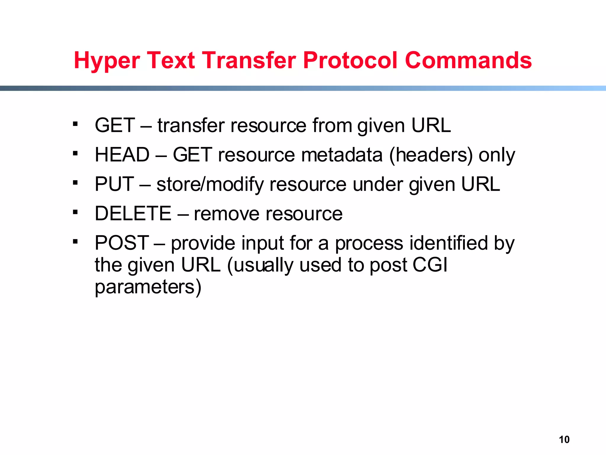 Hyper Text Transfer Protocol Commands GET – transfer resource from given URL HEAD – GET resource metadata (headers) only PUT – store/modify resource under given URL DELETE – remove resource POST – provide input for a process identified by the given URL (usually used to post CGI parameters) 