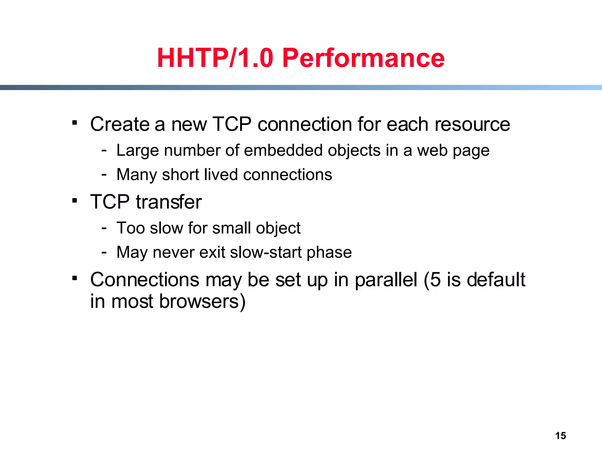 HHTP/1.0 Performance Create a new TCP connection for each resource Large number of embedded objects in a web page Many short lived connections TCP transfer Too slow for small object May never exit slow-start phase Connections may be set up in parallel (5 is default in most browsers) 