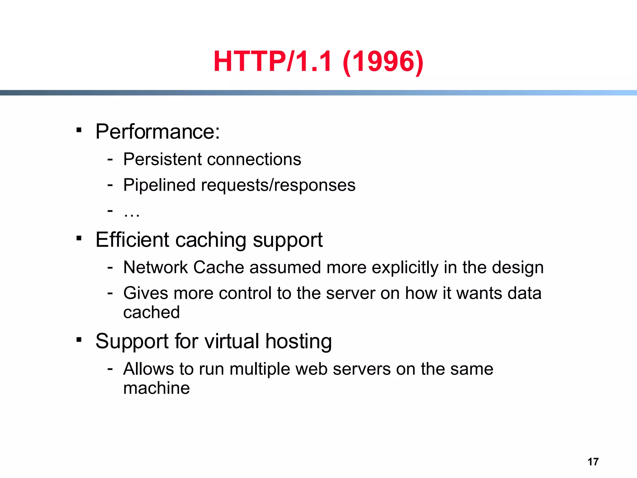 HTTP/1.1 (1996) Performance:  Persistent connections  Pipelined requests/responses … Efficient caching support Network Cache assumed more explicitly in the design Gives more control to the server on how it wants data cached Support for virtual hosting Allows to run multiple web servers on the same machine  