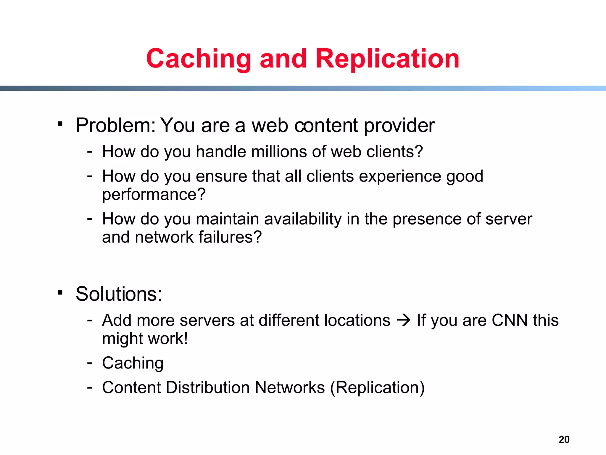 Caching and Replication Problem: You are a web content provider  How do you handle millions of web clients? How do you ensure that all clients experience good performance? How do you maintain availability in the presence of server and network failures? Solutions: Add more servers at different locations    If you are CNN this might work! Caching Content Distribution Networks (Replication) 