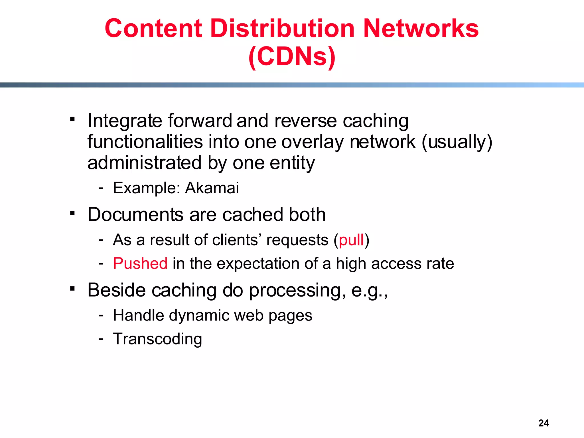 Content Distribution Networks (CDNs) Integrate forward and reverse caching functionalities into one overlay network (usually) administrated by one entity Example: Akamai Documents are cached both  As a result of clients’ requests ( pull ) Pushed  in the expectation of a high access rate Beside caching do processing, e.g., Handle dynamic web pages Transcoding    